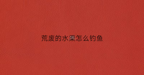 荒废的水渠怎么钓鱼(废弃水库钓鱼)