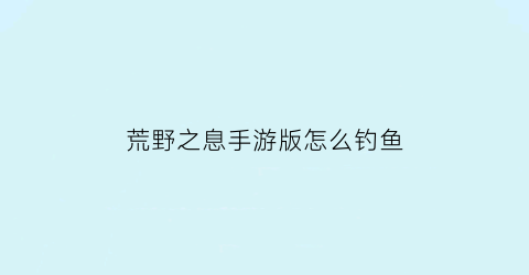 “荒野之息手游版怎么钓鱼(荒野之息钓鱼竿)