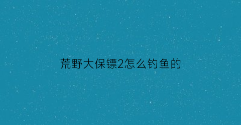 荒野大保镖2怎么钓鱼的(大镖客2保镖)