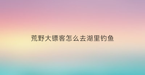 “荒野大镖客怎么去湖里钓鱼(荒野大镖客2怎么去钓鱼)