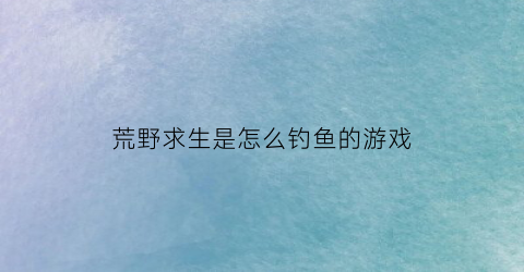 荒野求生是怎么钓鱼的游戏(荒野求生是怎么钓鱼的游戏啊)
