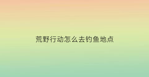 “荒野行动怎么去钓鱼地点(荒野行动怎么去钓鱼地点视频)