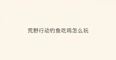荒野行动钓鱼吃鸡怎么玩(荒野行动的技巧)