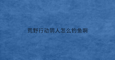 荒野行动阴人怎么钓鱼啊(荒野行动敌人在哪)