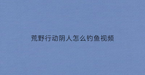 “荒野行动阴人怎么钓鱼视频(荒野行动阴影效果高低区别)