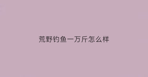 荒野钓鱼一万斤怎么样(荒野钓鱼一万斤怎么样啊)