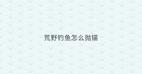 荒野钓鱼怎么抛锚(荒野钓鱼260天最新视频)