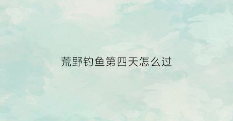 荒野钓鱼第四天怎么过(荒野垂钓260天第三天)