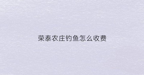 荣泰农庄钓鱼怎么收费(荣泰农业开发有限公司)
