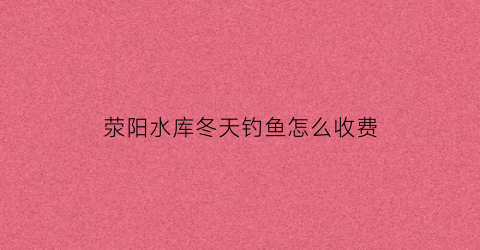 荥阳水库冬天钓鱼怎么收费(荥阳水库哪个好钓鱼)