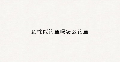 药棉能钓鱼吗怎么钓鱼(药棉是什么棉花)