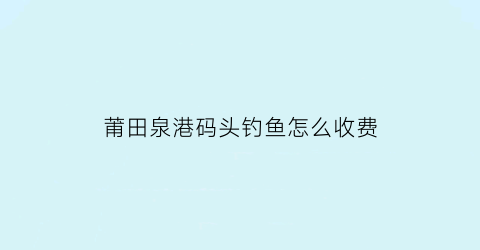 莆田泉港码头钓鱼怎么收费(泉州港莆田)