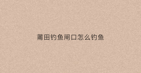 莆田钓鱼闸口怎么钓鱼(莆田钓鱼好去处)