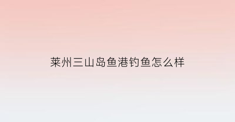 莱州三山岛鱼港钓鱼怎么样(莱州三山岛渔港)