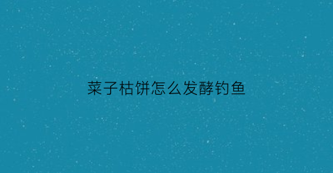 菜子枯饼怎么发酵钓鱼(菜子饼怎么发侾钓鱼)