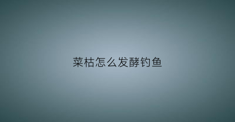 菜枯怎么发酵钓鱼(用菜枯怎么做钓鱼饵料)
