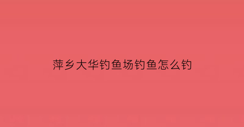 萍乡大华钓鱼场钓鱼怎么钓(大华附近钓鱼的地方)