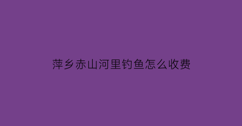 萍乡赤山河里钓鱼怎么收费