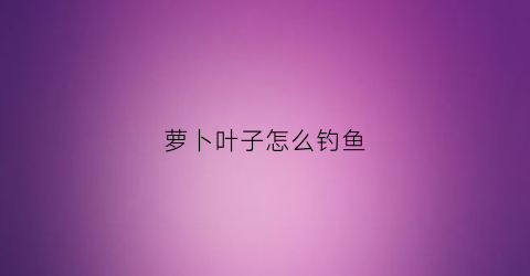 萝卜叶子怎么钓鱼(萝卜叶子可以喂鱼吗)
