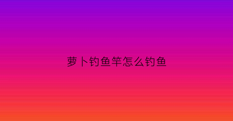 萝卜钓鱼竿怎么钓鱼(萝卜干钓鱼)