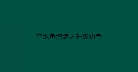 “营地鱼塘怎么升级钓鱼(营地鱼塘可以钓到什么鱼)