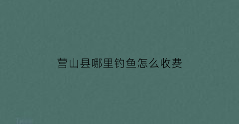 营山县哪里钓鱼怎么收费(营山县钓鱼好去处)