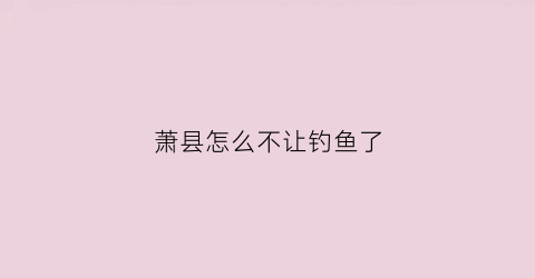 萧县怎么不让钓鱼了(萧县水库让钓鱼吗)