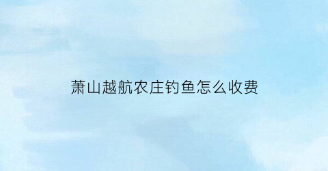 萧山越航农庄钓鱼怎么收费(浙江越航科技有限公司)