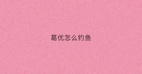 葛优怎么钓鱼(葛优怎么钓鱼的)