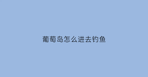 葡萄岛怎么进去钓鱼(葡萄岛钓鱼怎么收费)