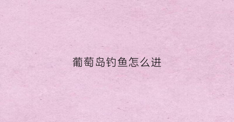 葡萄岛钓鱼怎么进(葡萄岛在哪)