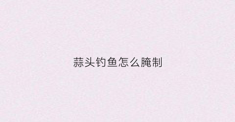 蒜头钓鱼怎么腌制(大蒜头钓鱼怎么腌制)