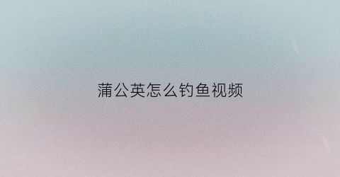 蒲公英怎么钓鱼视频(蒲公英花怎么钩)