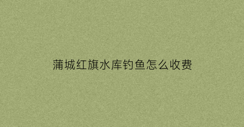 蒲城红旗水库钓鱼怎么收费