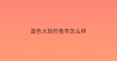 “蓝色火焰钓鱼竿怎么样(蓝色火焰钓鱼竿怎么样好用吗)