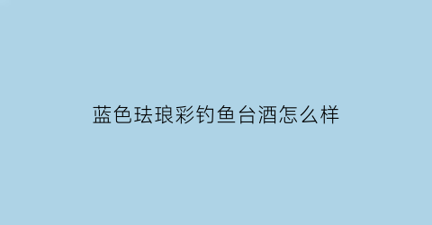 “蓝色珐琅彩钓鱼台酒怎么样(钓鱼台珐琅彩什么酒质)