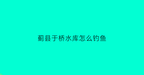 蓟县于桥水库怎么钓鱼(蓟县于桥水库旅游攻略)