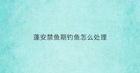 蓬安禁鱼期钓鱼怎么处理(蓬安哪些水库可以钓鱼)