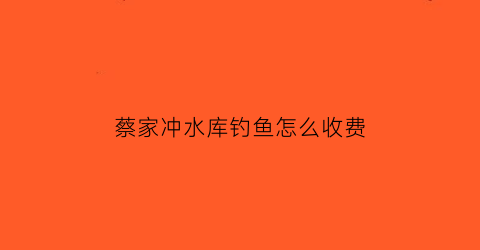 “蔡家冲水库钓鱼怎么收费(蔡家附近哪里可以免费钓鱼)