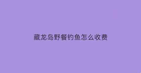 藏龙岛野餐钓鱼怎么收费(藏龙岛哪里好玩)