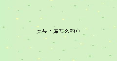 虎头水库怎么钓鱼(虎头水库怎么钓鱼最好)