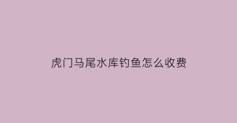 “虎门马尾水库钓鱼怎么收费(虎门马尾水库钓鱼怎么收费的呢)