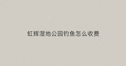 虹辉湿地公园钓鱼怎么收费(虹辉科技有限公司)