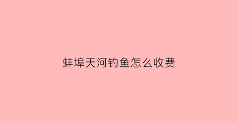 蚌埠天河钓鱼怎么收费(蚌埠天河钓鱼收费吗)