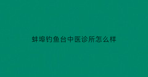 蚌埠钓鱼台中医诊所怎么样(蚌埠钓鱼台卫生中心的电话)