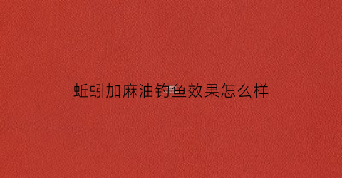 蚯蚓加麻油钓鱼效果怎么样(用蚯蚓拌芝麻香油钓鱼效果好)