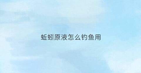 蚯蚓原液怎么钓鱼用(钓鱼蚯蚓液的制作方法)