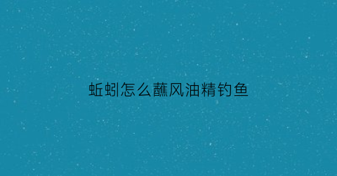 蚯蚓怎么蘸风油精钓鱼(蚯蚓怎么蘸风油精钓鱼好)