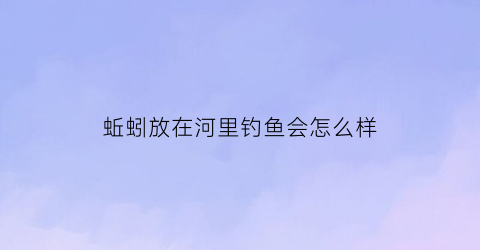 蚯蚓放在河里钓鱼会怎么样(蚯蚓在河里会死吗)