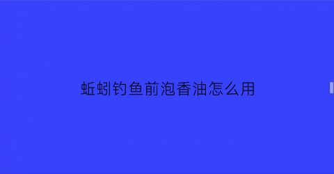 蚯蚓钓鱼前泡香油怎么用(蚯蚓用香油泡一下钓鱼效果怎么样)